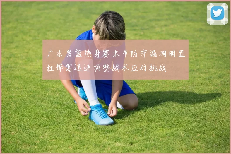 广东男篮热身赛末节防守漏洞明显杜锋需迅速调整战术应对挑战
