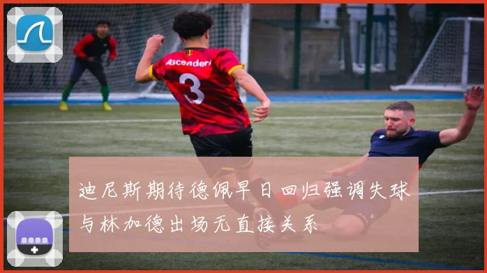 迪尼斯期待德佩早日回归强调失球与林加德出场无直接关系