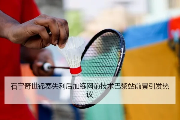 石宇奇世锦赛失利后加练网前技术巴黎站前景引发热议 | HUAQIU.COM